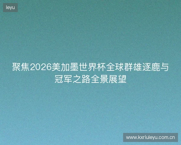 聚焦2026美加墨世界杯全球群雄逐鹿与冠军之路全景展望