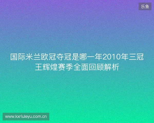 国际米兰欧冠夺冠是哪一年2010年三冠王辉煌赛季全面回顾解析 国际米兰欧冠夺冠是哪一年2010年三冠王辉煌赛季全面回顾解析