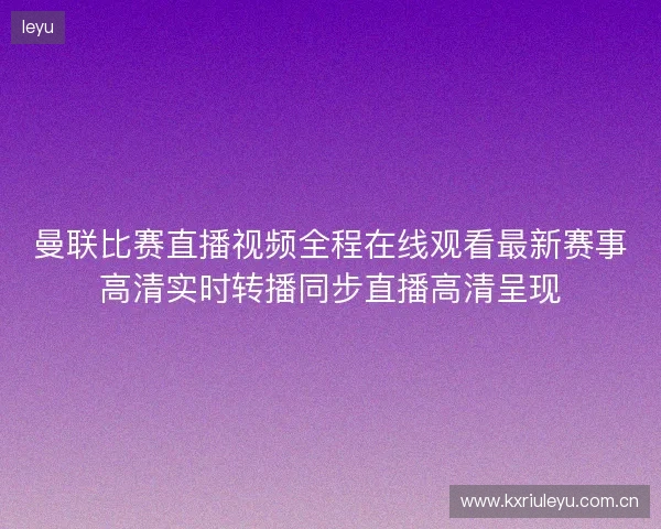 曼联比赛直播视频全程在线观看最新赛事高清实时转播同步直播高清呈现 曼联比赛直播视频全程在线观看最新赛事高清实时转播同步直播高清呈现