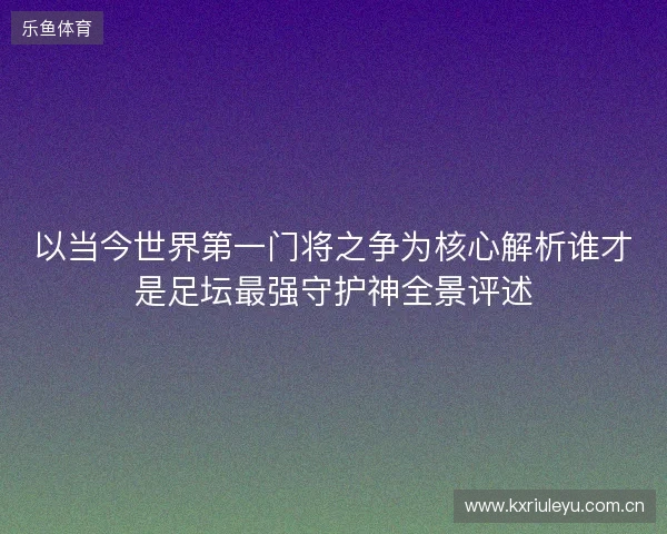 以当今世界第一门将之争为核心解析谁才是足坛最强守护神全景评述 以当今世界第一门将之争为核心解析谁才是足坛最强守护神全景评述