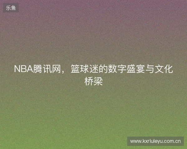 NBA腾讯网，篮球迷的数字盛宴与文化桥梁